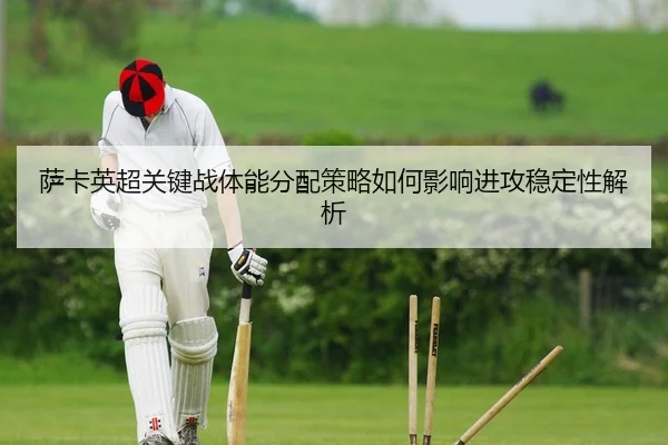 萨卡英超关键战体能分配策略如何影响进攻稳定性解析
